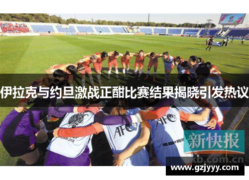 伊拉克与约旦激战正酣比赛结果揭晓引发热议
